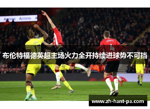 布伦特福德英超主场火力全开持续进球势不可挡 布伦特福德英超主场火力全开持续进球势不可挡